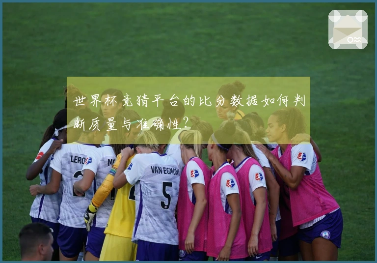 世界杯竞猜平台的比分数据如何判断质量与准确性？