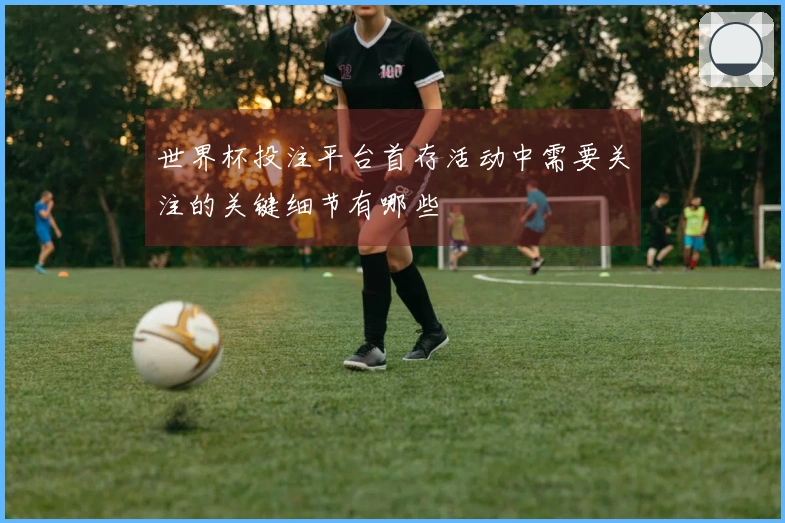 世界杯投注平台首存活动中需要关注的关键细节有哪些
